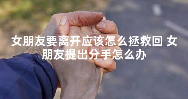 女朋友要离开应该怎么拯救回 女朋友提出分手怎么办